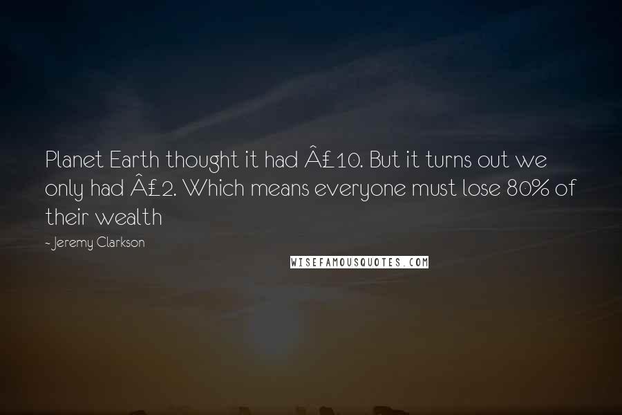 Jeremy Clarkson Quotes: Planet Earth thought it had £10. But it turns out we only had £2. Which means everyone must lose 80% of their wealth