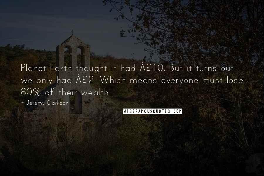 Jeremy Clarkson Quotes: Planet Earth thought it had £10. But it turns out we only had £2. Which means everyone must lose 80% of their wealth