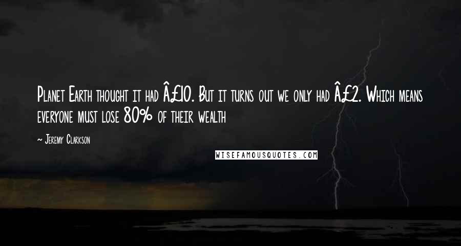 Jeremy Clarkson Quotes: Planet Earth thought it had £10. But it turns out we only had £2. Which means everyone must lose 80% of their wealth