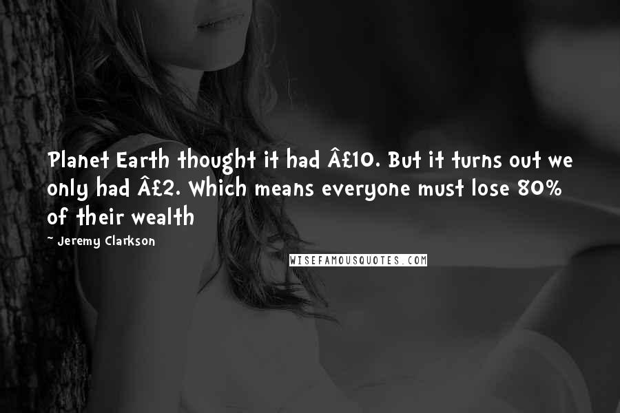 Jeremy Clarkson Quotes: Planet Earth thought it had £10. But it turns out we only had £2. Which means everyone must lose 80% of their wealth