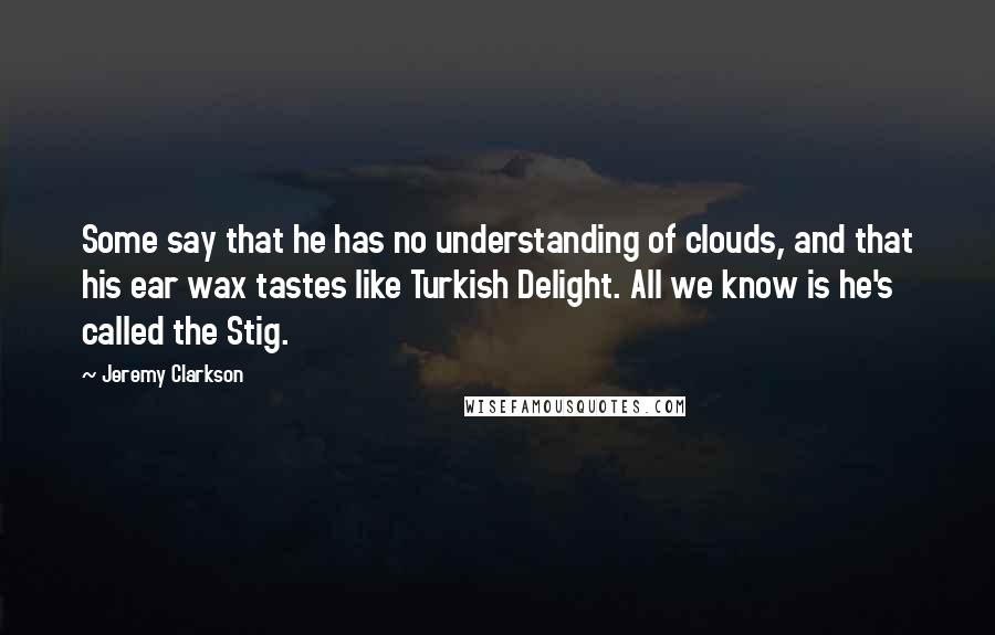 Jeremy Clarkson Quotes: Some say that he has no understanding of clouds, and that his ear wax tastes like Turkish Delight. All we know is he's called the Stig.