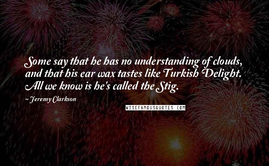 Jeremy Clarkson Quotes: Some say that he has no understanding of clouds, and that his ear wax tastes like Turkish Delight. All we know is he's called the Stig.