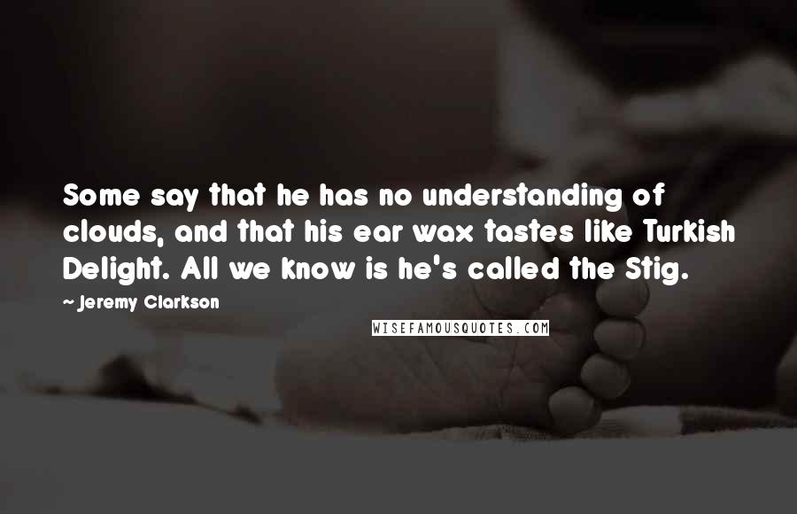 Jeremy Clarkson Quotes: Some say that he has no understanding of clouds, and that his ear wax tastes like Turkish Delight. All we know is he's called the Stig.