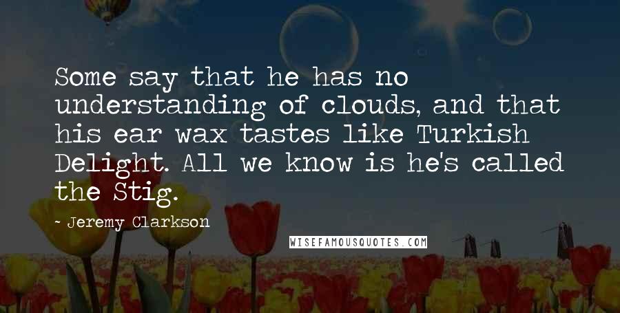 Jeremy Clarkson Quotes: Some say that he has no understanding of clouds, and that his ear wax tastes like Turkish Delight. All we know is he's called the Stig.