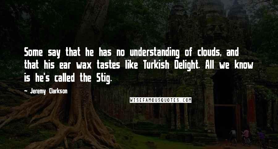 Jeremy Clarkson Quotes: Some say that he has no understanding of clouds, and that his ear wax tastes like Turkish Delight. All we know is he's called the Stig.