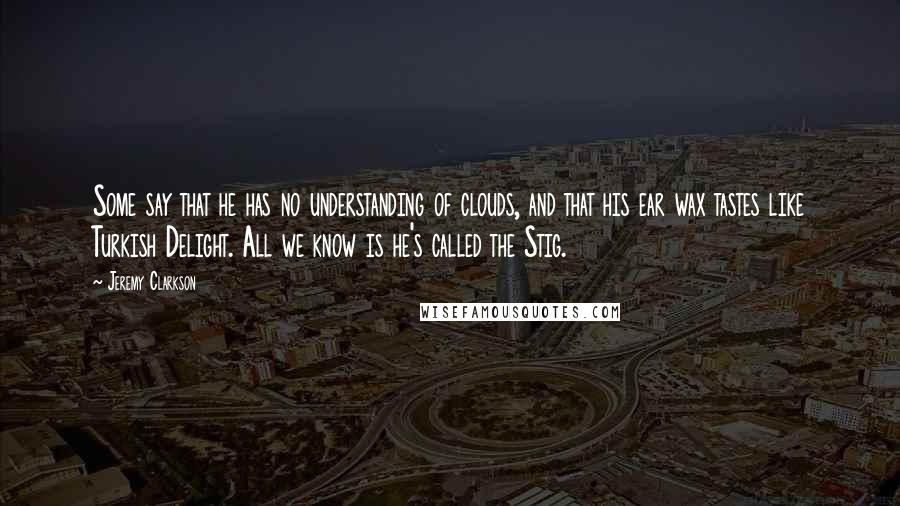 Jeremy Clarkson Quotes: Some say that he has no understanding of clouds, and that his ear wax tastes like Turkish Delight. All we know is he's called the Stig.