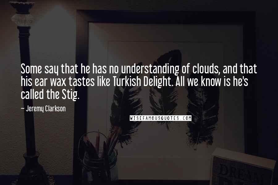 Jeremy Clarkson Quotes: Some say that he has no understanding of clouds, and that his ear wax tastes like Turkish Delight. All we know is he's called the Stig.