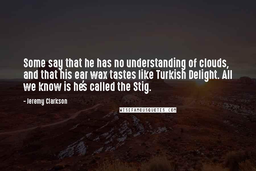 Jeremy Clarkson Quotes: Some say that he has no understanding of clouds, and that his ear wax tastes like Turkish Delight. All we know is he's called the Stig.