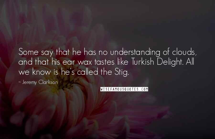 Jeremy Clarkson Quotes: Some say that he has no understanding of clouds, and that his ear wax tastes like Turkish Delight. All we know is he's called the Stig.