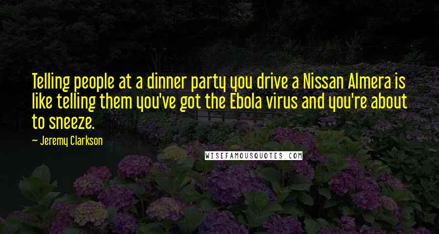 Jeremy Clarkson Quotes: Telling people at a dinner party you drive a Nissan Almera is like telling them you've got the Ebola virus and you're about to sneeze.