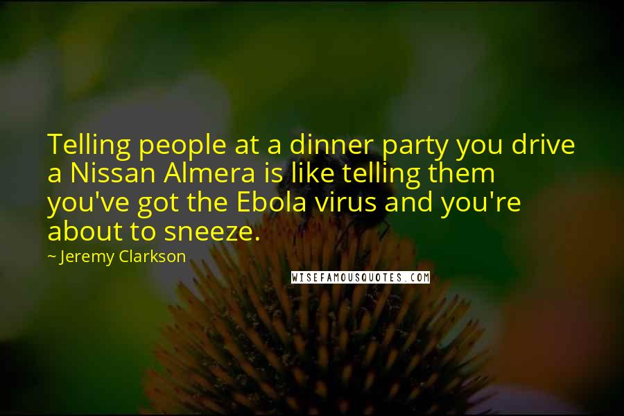Jeremy Clarkson Quotes: Telling people at a dinner party you drive a Nissan Almera is like telling them you've got the Ebola virus and you're about to sneeze.