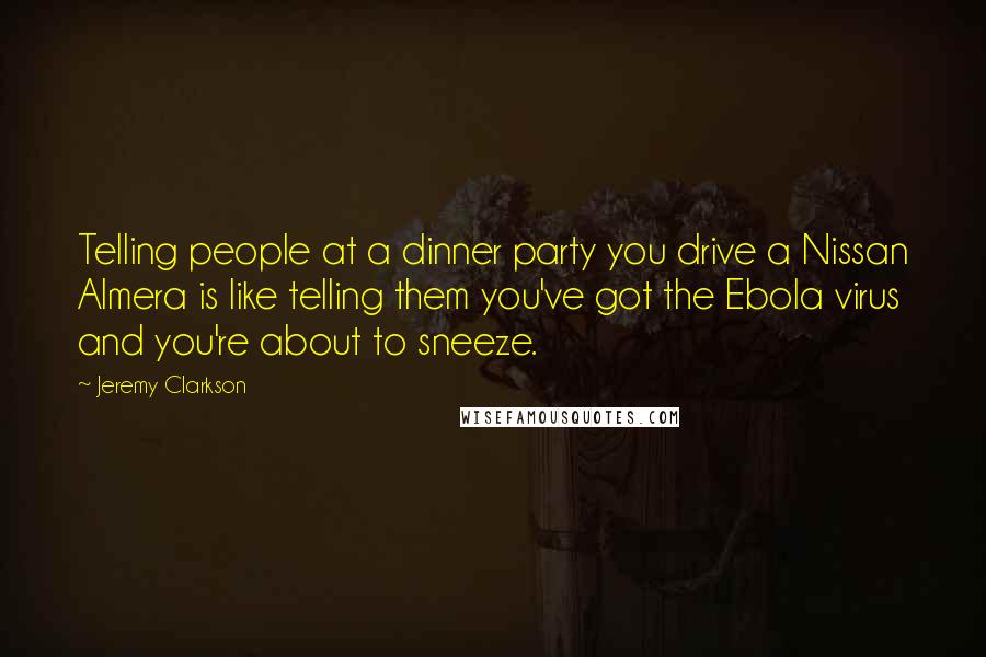 Jeremy Clarkson Quotes: Telling people at a dinner party you drive a Nissan Almera is like telling them you've got the Ebola virus and you're about to sneeze.