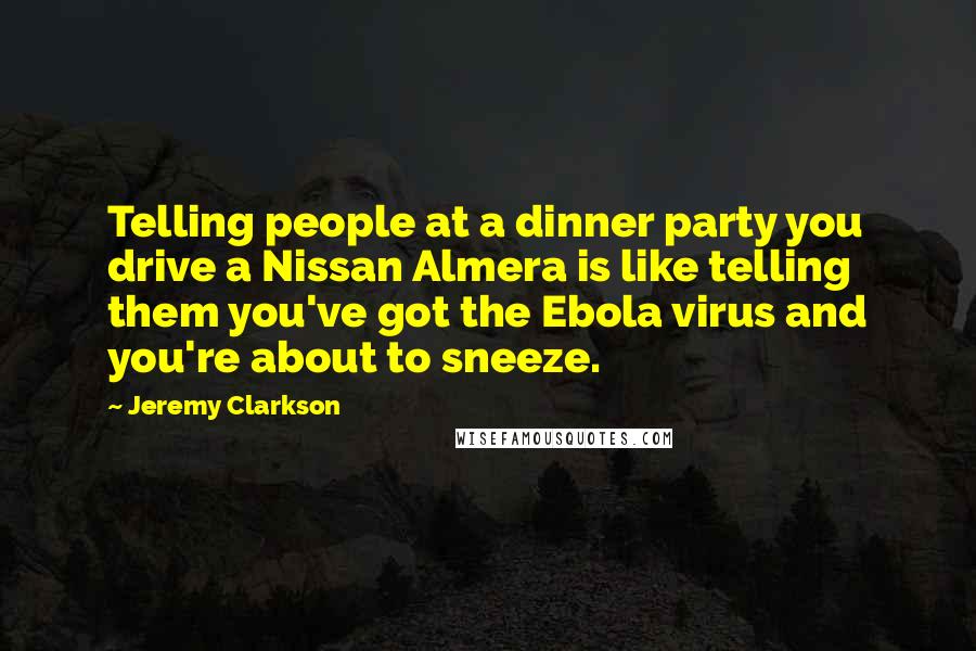 Jeremy Clarkson Quotes: Telling people at a dinner party you drive a Nissan Almera is like telling them you've got the Ebola virus and you're about to sneeze.