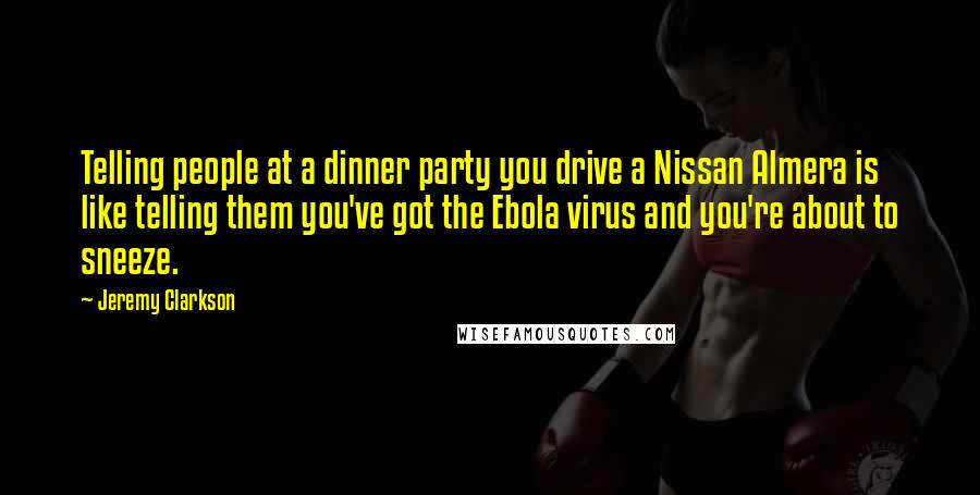 Jeremy Clarkson Quotes: Telling people at a dinner party you drive a Nissan Almera is like telling them you've got the Ebola virus and you're about to sneeze.