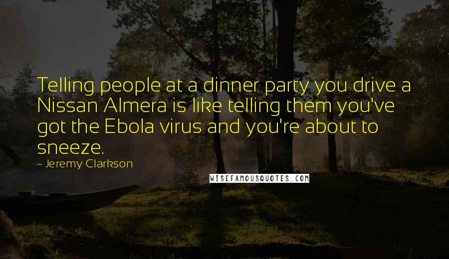 Jeremy Clarkson Quotes: Telling people at a dinner party you drive a Nissan Almera is like telling them you've got the Ebola virus and you're about to sneeze.