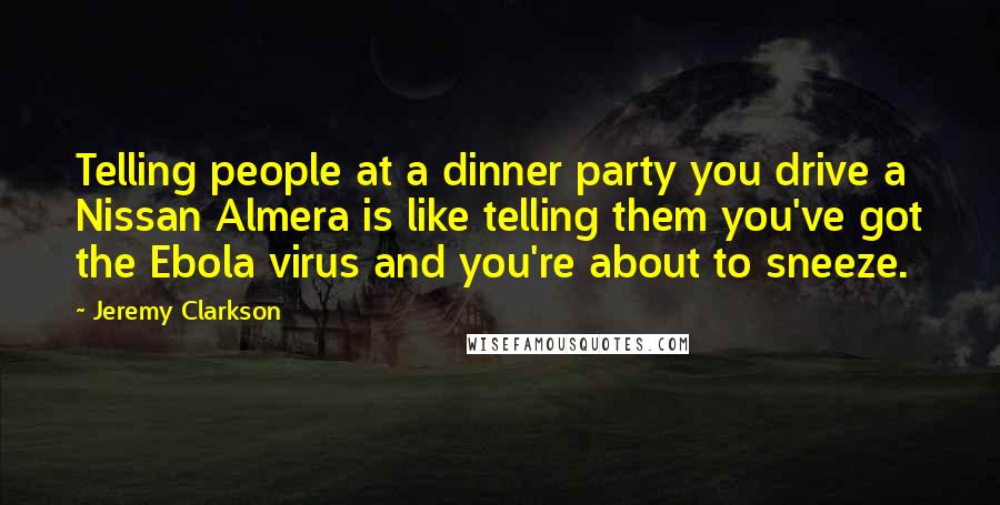 Jeremy Clarkson Quotes: Telling people at a dinner party you drive a Nissan Almera is like telling them you've got the Ebola virus and you're about to sneeze.