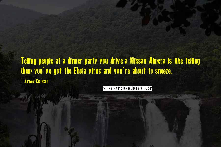 Jeremy Clarkson Quotes: Telling people at a dinner party you drive a Nissan Almera is like telling them you've got the Ebola virus and you're about to sneeze.