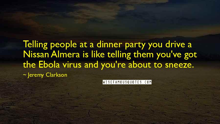 Jeremy Clarkson Quotes: Telling people at a dinner party you drive a Nissan Almera is like telling them you've got the Ebola virus and you're about to sneeze.