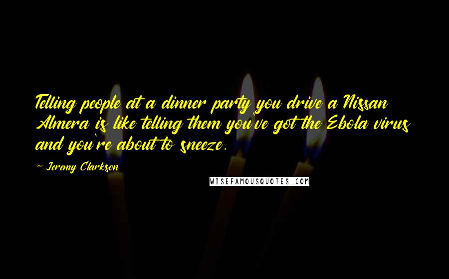 Jeremy Clarkson Quotes: Telling people at a dinner party you drive a Nissan Almera is like telling them you've got the Ebola virus and you're about to sneeze.