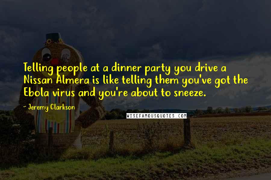 Jeremy Clarkson Quotes: Telling people at a dinner party you drive a Nissan Almera is like telling them you've got the Ebola virus and you're about to sneeze.