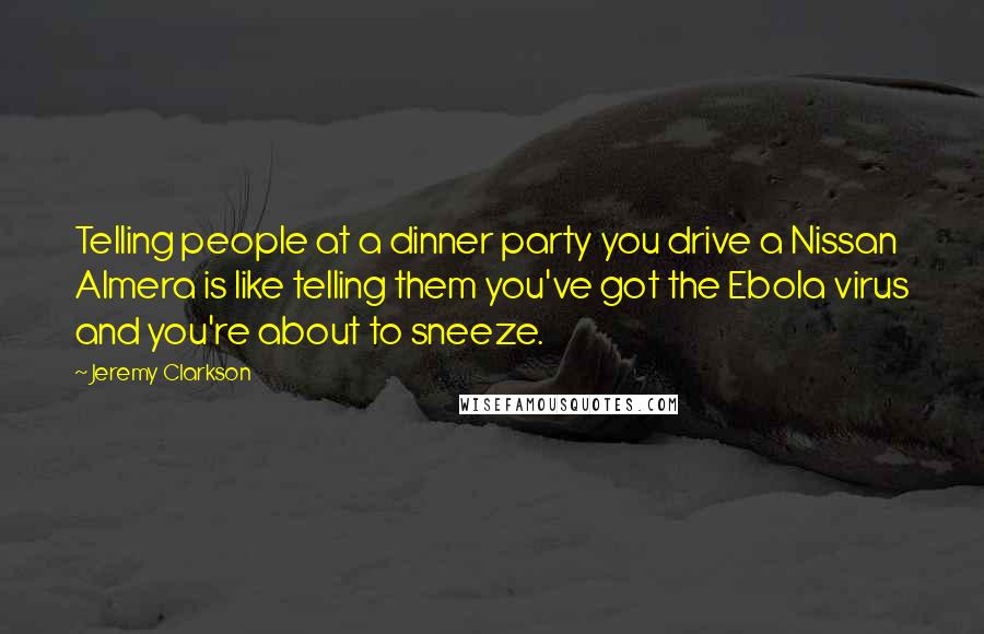 Jeremy Clarkson Quotes: Telling people at a dinner party you drive a Nissan Almera is like telling them you've got the Ebola virus and you're about to sneeze.