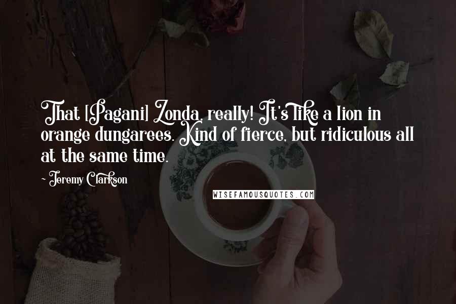 Jeremy Clarkson Quotes: That [Pagani] Zonda, really! It's like a lion in orange dungarees. Kind of fierce, but ridiculous all at the same time.