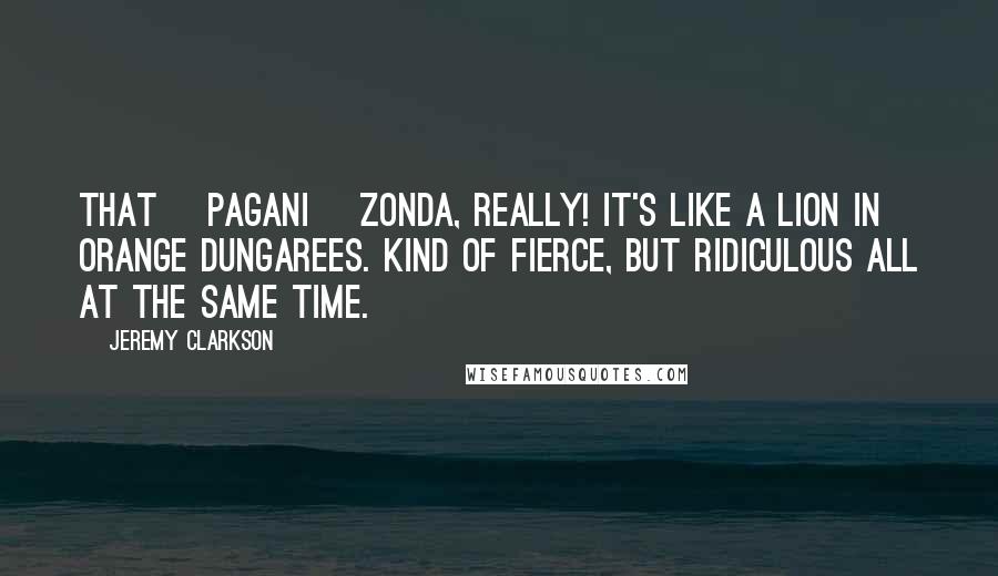 Jeremy Clarkson Quotes: That [Pagani] Zonda, really! It's like a lion in orange dungarees. Kind of fierce, but ridiculous all at the same time.