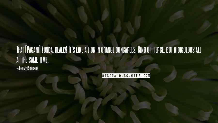 Jeremy Clarkson Quotes: That [Pagani] Zonda, really! It's like a lion in orange dungarees. Kind of fierce, but ridiculous all at the same time.