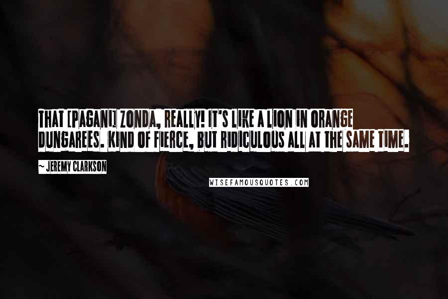 Jeremy Clarkson Quotes: That [Pagani] Zonda, really! It's like a lion in orange dungarees. Kind of fierce, but ridiculous all at the same time.