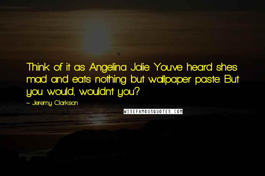 Jeremy Clarkson Quotes: Think of it as Angelina Jolie. You've heard she's mad and eats nothing but wallpaper paste. But you would, wouldn't you?