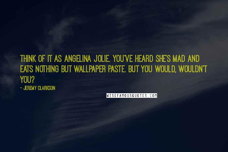 Jeremy Clarkson Quotes: Think of it as Angelina Jolie. You've heard she's mad and eats nothing but wallpaper paste. But you would, wouldn't you?