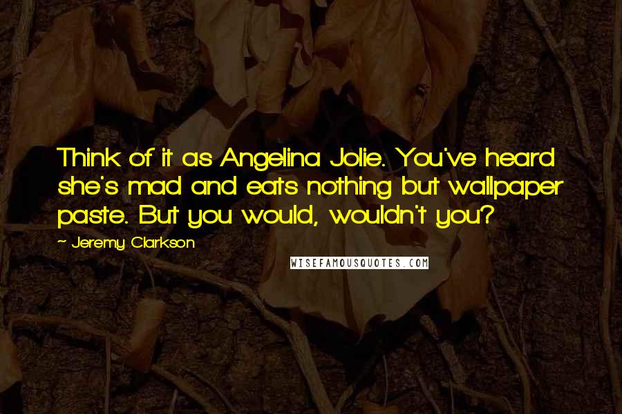 Jeremy Clarkson Quotes: Think of it as Angelina Jolie. You've heard she's mad and eats nothing but wallpaper paste. But you would, wouldn't you?