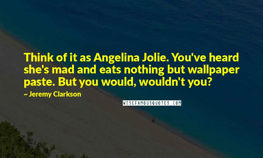 Jeremy Clarkson Quotes: Think of it as Angelina Jolie. You've heard she's mad and eats nothing but wallpaper paste. But you would, wouldn't you?