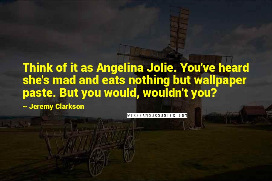 Jeremy Clarkson Quotes: Think of it as Angelina Jolie. You've heard she's mad and eats nothing but wallpaper paste. But you would, wouldn't you?