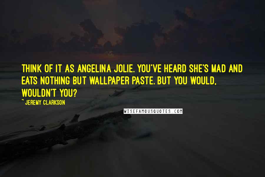 Jeremy Clarkson Quotes: Think of it as Angelina Jolie. You've heard she's mad and eats nothing but wallpaper paste. But you would, wouldn't you?