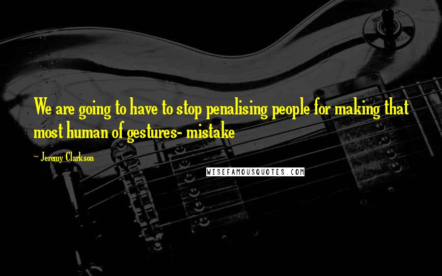 Jeremy Clarkson Quotes: We are going to have to stop penalising people for making that most human of gestures- mistake