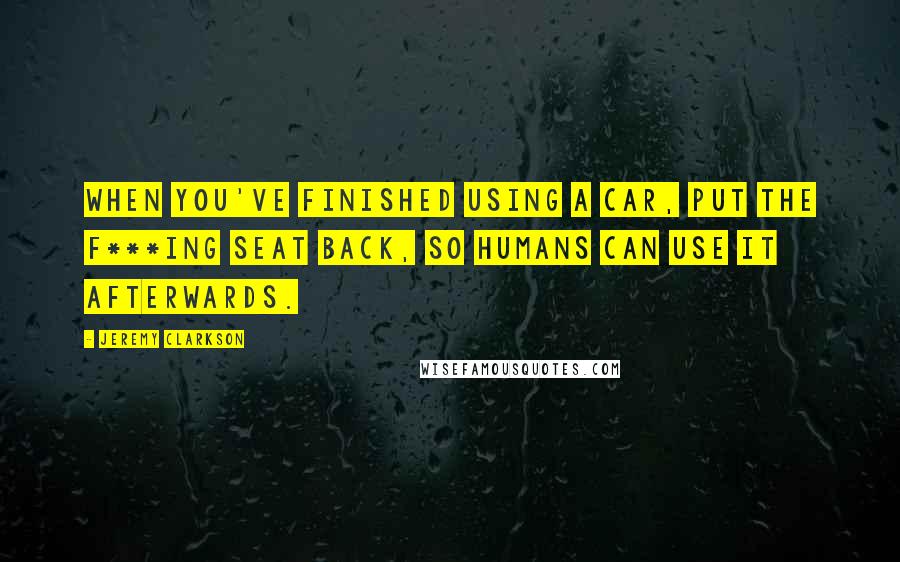 Jeremy Clarkson Quotes: When you've finished using a car, put the f***ing seat back, so humans can use it afterwards.