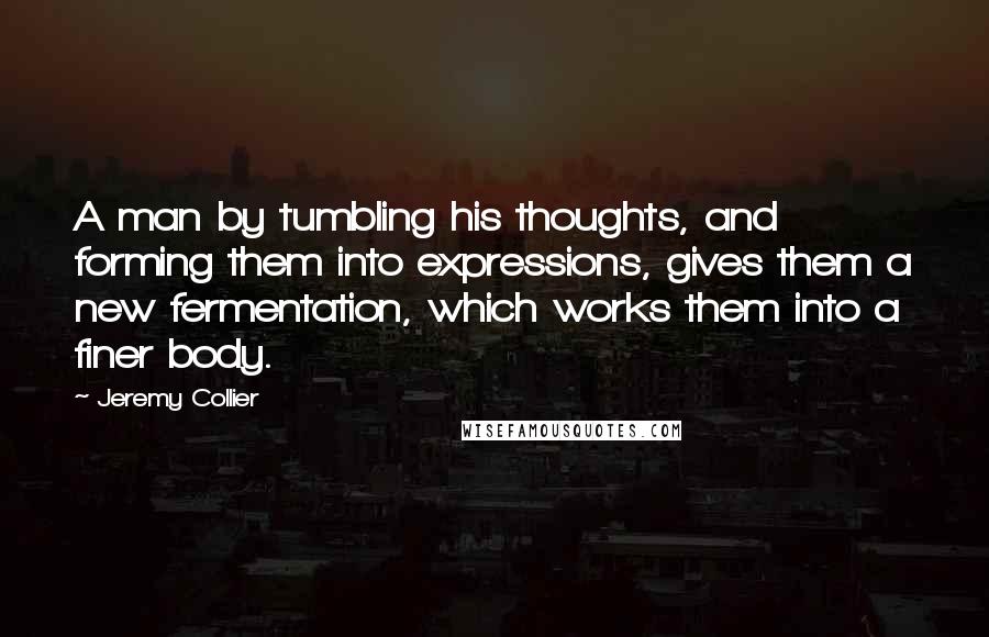 Jeremy Collier Quotes: A man by tumbling his thoughts, and forming them into expressions, gives them a new fermentation, which works them into a finer body.