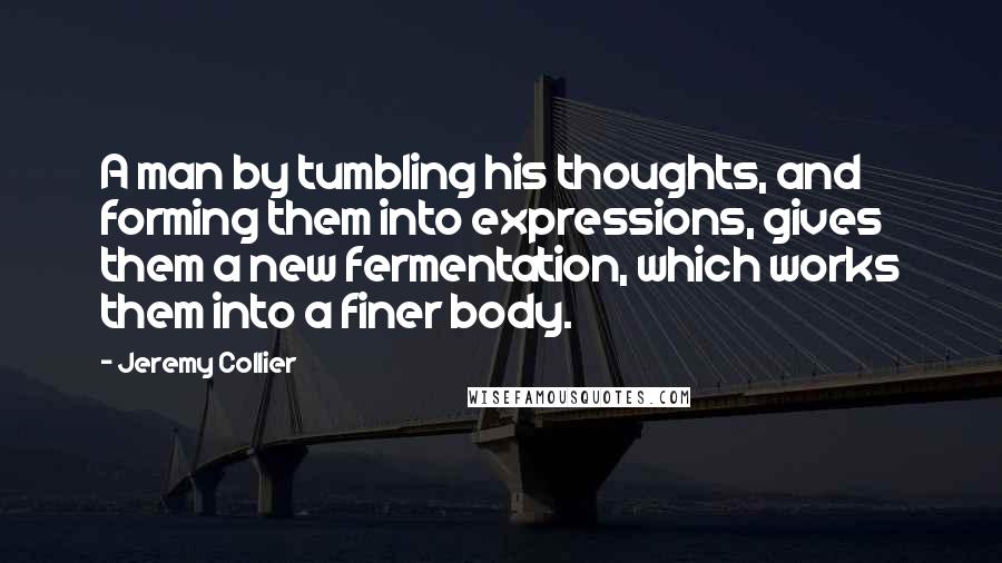 Jeremy Collier Quotes: A man by tumbling his thoughts, and forming them into expressions, gives them a new fermentation, which works them into a finer body.