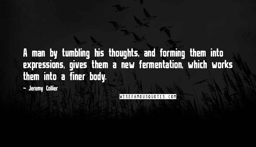 Jeremy Collier Quotes: A man by tumbling his thoughts, and forming them into expressions, gives them a new fermentation, which works them into a finer body.