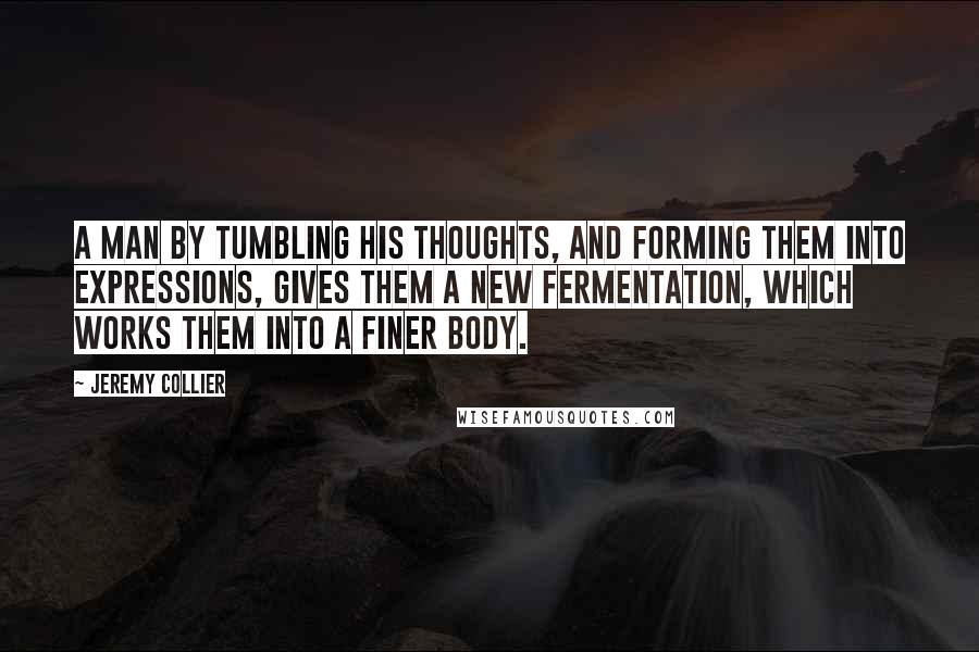 Jeremy Collier Quotes: A man by tumbling his thoughts, and forming them into expressions, gives them a new fermentation, which works them into a finer body.