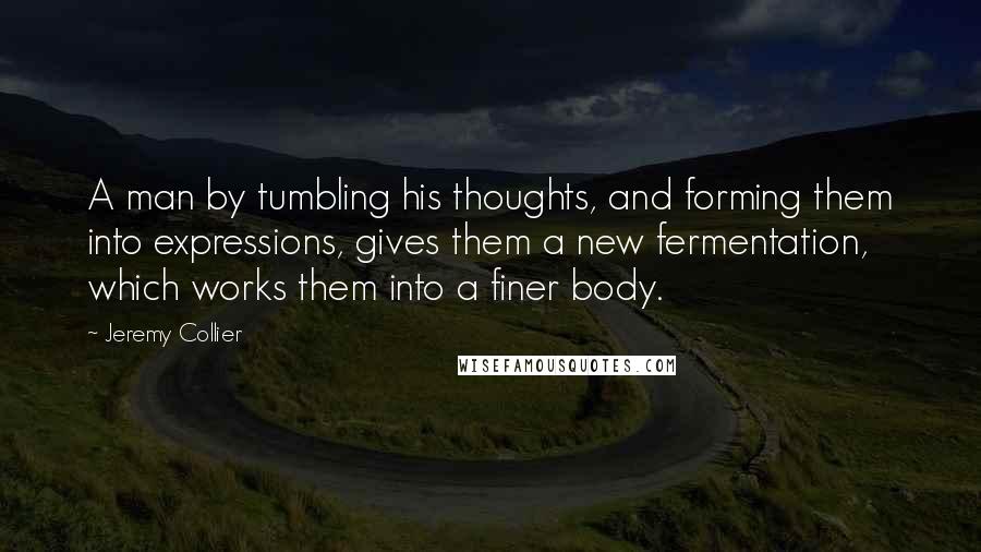 Jeremy Collier Quotes: A man by tumbling his thoughts, and forming them into expressions, gives them a new fermentation, which works them into a finer body.