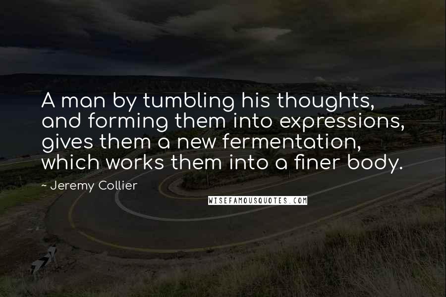 Jeremy Collier Quotes: A man by tumbling his thoughts, and forming them into expressions, gives them a new fermentation, which works them into a finer body.