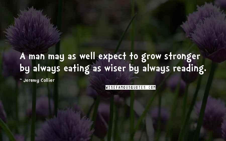 Jeremy Collier Quotes: A man may as well expect to grow stronger by always eating as wiser by always reading.