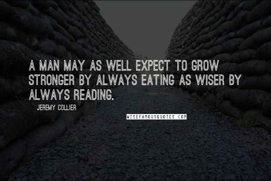 Jeremy Collier Quotes: A man may as well expect to grow stronger by always eating as wiser by always reading.