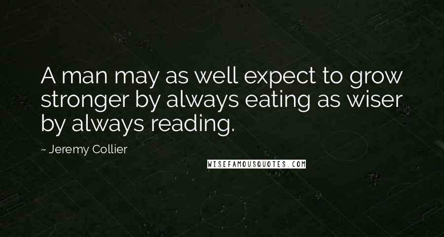 Jeremy Collier Quotes: A man may as well expect to grow stronger by always eating as wiser by always reading.