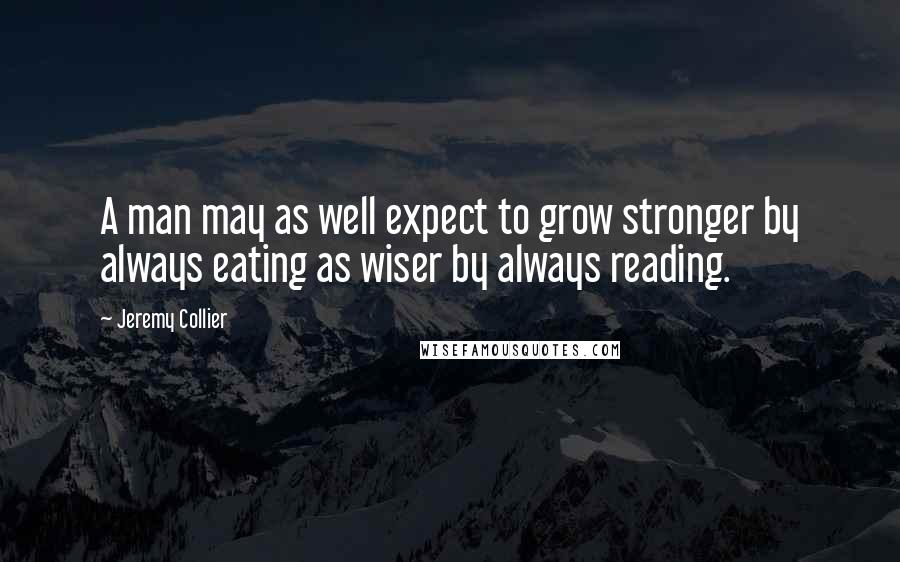 Jeremy Collier Quotes: A man may as well expect to grow stronger by always eating as wiser by always reading.