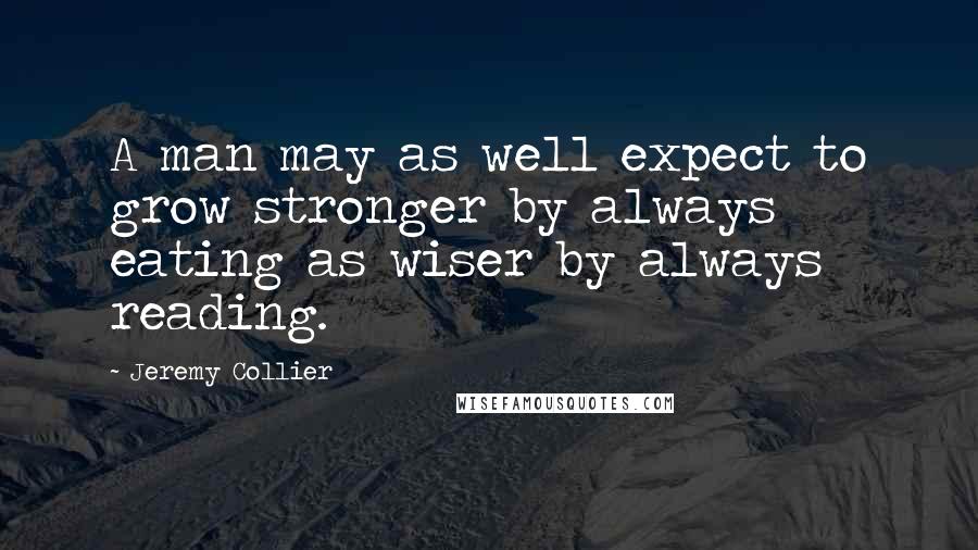 Jeremy Collier Quotes: A man may as well expect to grow stronger by always eating as wiser by always reading.