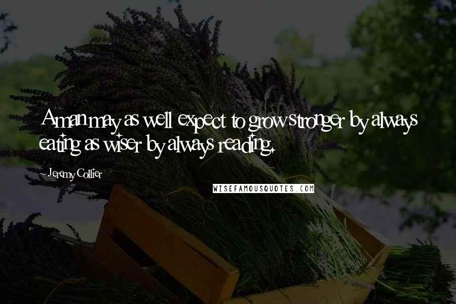 Jeremy Collier Quotes: A man may as well expect to grow stronger by always eating as wiser by always reading.