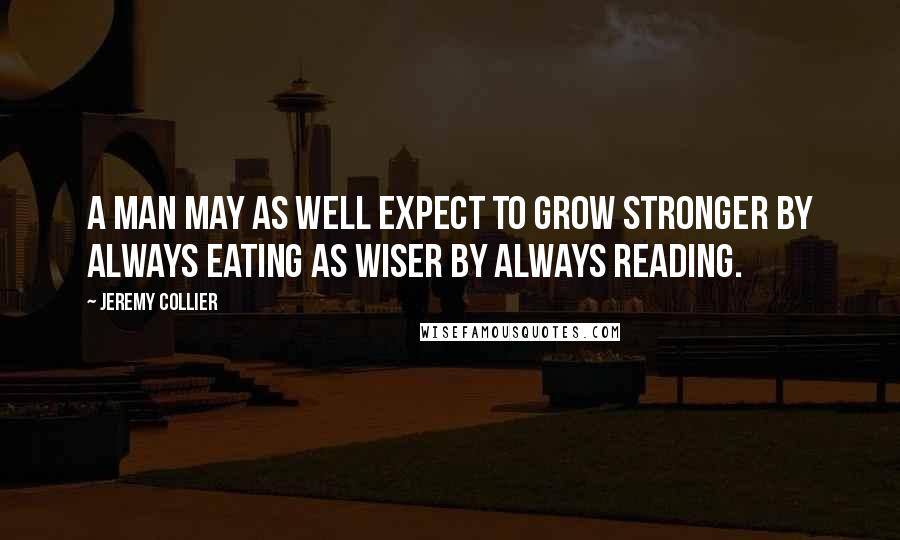 Jeremy Collier Quotes: A man may as well expect to grow stronger by always eating as wiser by always reading.